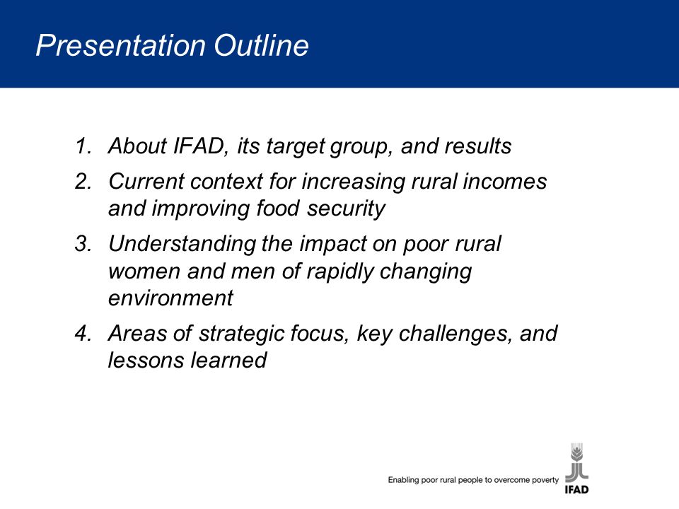 Presentation Outline 1.About IFAD, its target group, and results 2.Current context for increasing rural incomes and improving food security 3.Understanding the impact on poor rural women and men of rapidly changing environment 4.Areas of strategic focus, key challenges, and lessons learned