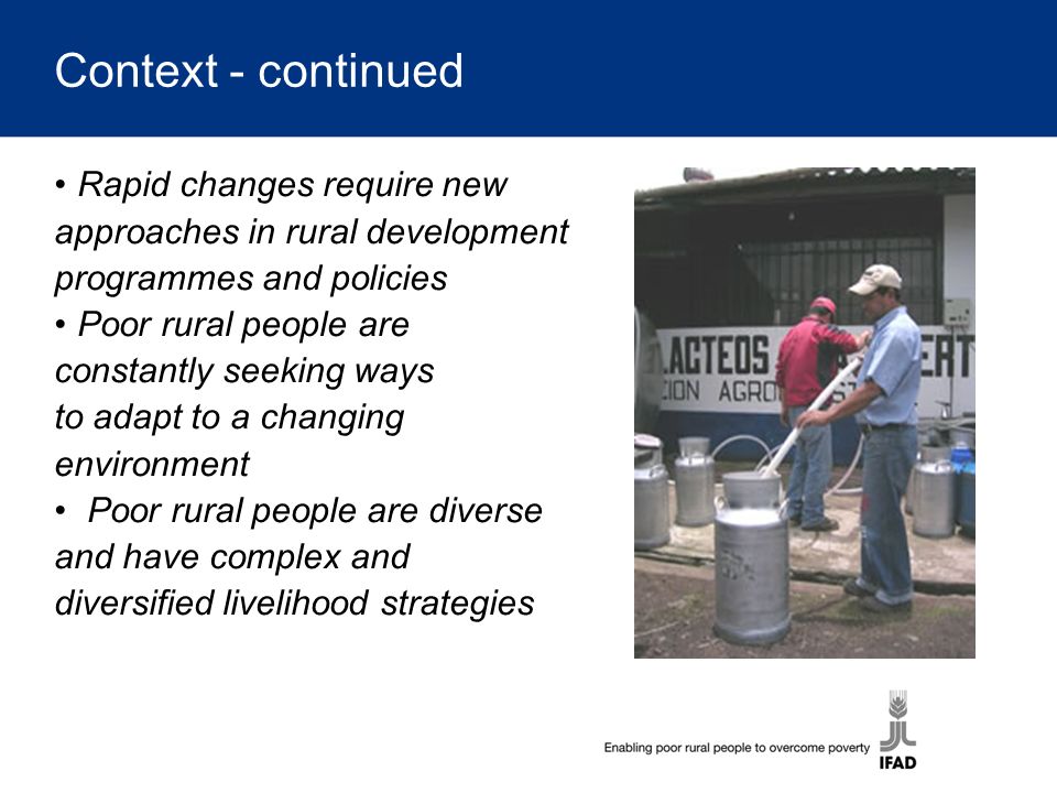 Context - continued Rapid changes require new approaches in rural development programmes and policies Poor rural people are constantly seeking ways to adapt to a changing environment Poor rural people are diverse and have complex and diversified livelihood strategies