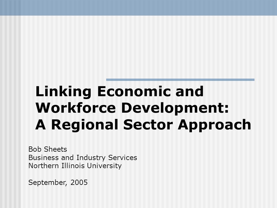 Linking Economic and Workforce Development: A Regional Sector Approach Bob Sheets Business and Industry Services Northern Illinois University September, 2005