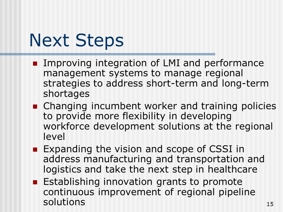 15 Next Steps Improving integration of LMI and performance management systems to manage regional strategies to address short-term and long-term shortages Changing incumbent worker and training policies to provide more flexibility in developing workforce development solutions at the regional level Expanding the vision and scope of CSSI in address manufacturing and transportation and logistics and take the next step in healthcare Establishing innovation grants to promote continuous improvement of regional pipeline solutions