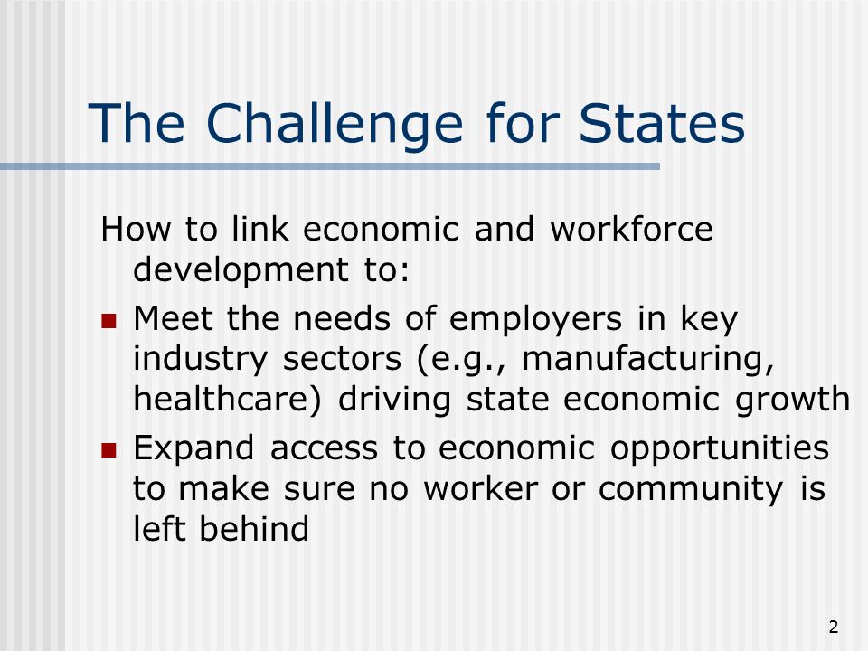 2 The Challenge for States How to link economic and workforce development to: Meet the needs of employers in key industry sectors (e.g., manufacturing, healthcare) driving state economic growth Expand access to economic opportunities to make sure no worker or community is left behind
