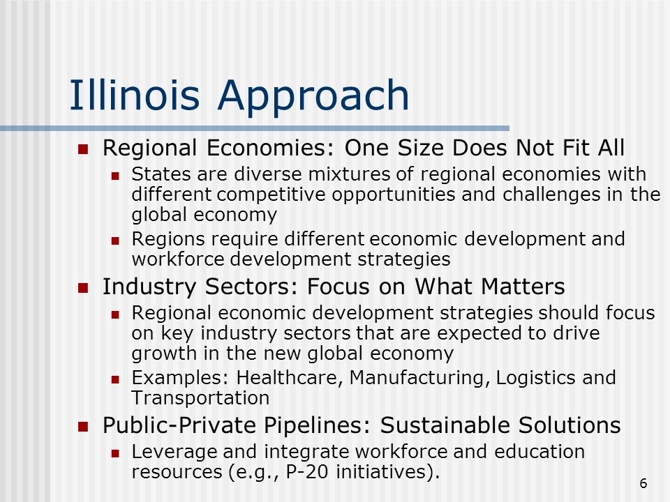 6 Illinois Approach Regional Economies: One Size Does Not Fit All States are diverse mixtures of regional economies with different competitive opportunities and challenges in the global economy Regions require different economic development and workforce development strategies Industry Sectors: Focus on What Matters Regional economic development strategies should focus on key industry sectors that are expected to drive growth in the new global economy Examples: Healthcare, Manufacturing, Logistics and Transportation Public-Private Pipelines: Sustainable Solutions Leverage and integrate workforce and education resources (e.g., P-20 initiatives).