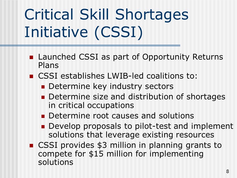 8 Critical Skill Shortages Initiative (CSSI) Launched CSSI as part of Opportunity Returns Plans CSSI establishes LWIB-led coalitions to: Determine key industry sectors Determine size and distribution of shortages in critical occupations Determine root causes and solutions Develop proposals to pilot-test and implement solutions that leverage existing resources CSSI provides $3 million in planning grants to compete for $15 million for implementing solutions