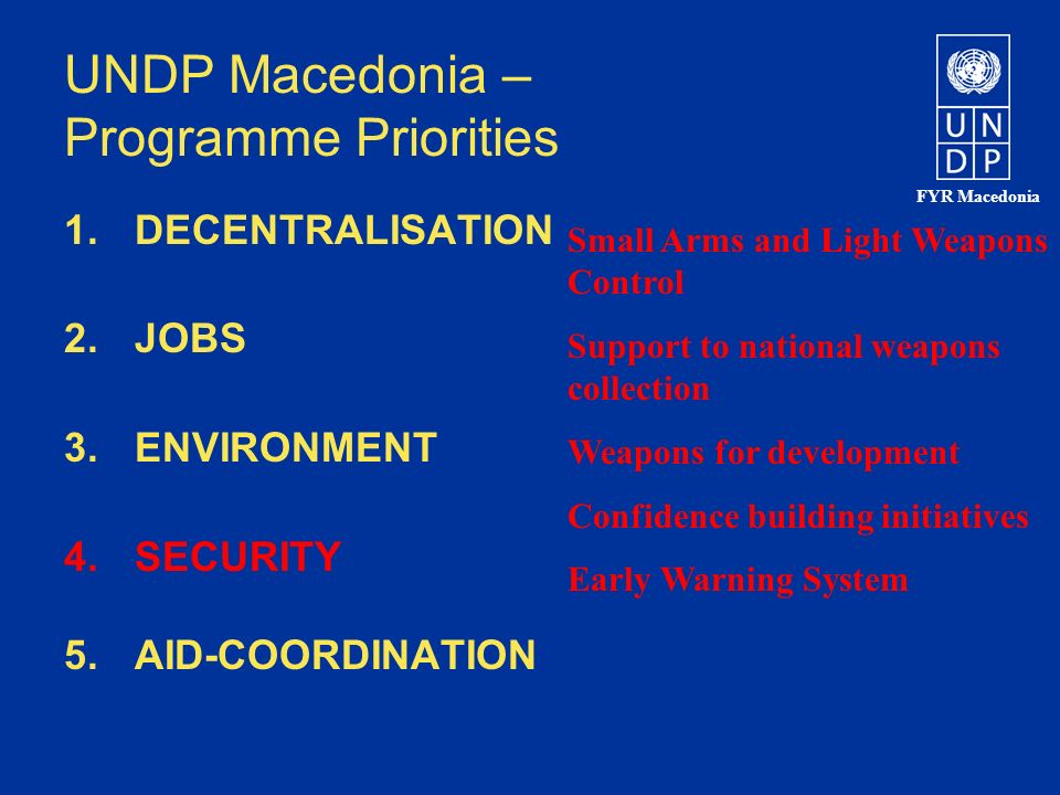 FYR Macedonia UNDP Macedonia – Programme Priorities 1.DECENTRALISATION 2.JOBS 3.ENVIRONMENT 4.SECURITY 5.AID-COORDINATION Small Arms and Light Weapons Control Support to national weapons collection Weapons for development Confidence building initiatives Early Warning System