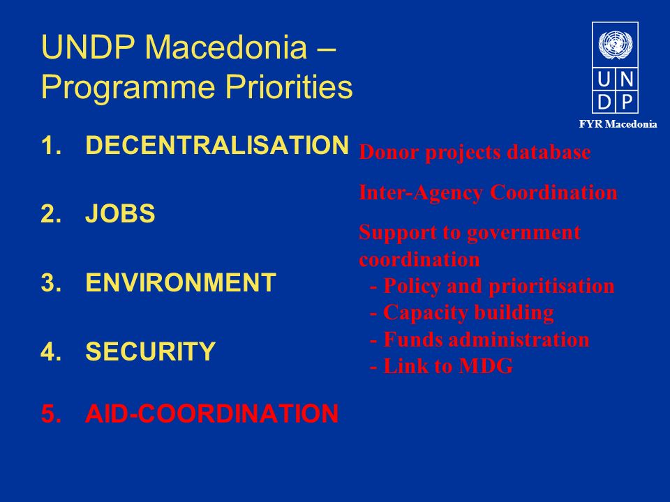 FYR Macedonia UNDP Macedonia – Programme Priorities 1.DECENTRALISATION 2.JOBS 3.ENVIRONMENT 4.SECURITY 5.AID-COORDINATION Donor projects database Inter-Agency Coordination Support to government coordination - Policy and prioritisation - Capacity building - Funds administration - Link to MDG