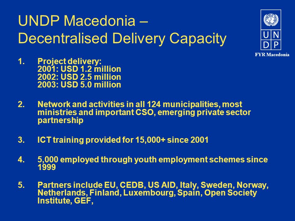 FYR Macedonia UNDP Macedonia – Decentralised Delivery Capacity 1.Project delivery: 2001: USD 1.2 million 2002: USD 2.5 million 2003: USD 5.0 million 2.Network and activities in all 124 municipalities, most ministries and important CSO, emerging private sector partnership 3.ICT training provided for 15,000+ since ,000 employed through youth employment schemes since Partners include EU, CEDB, US AID, Italy, Sweden, Norway, Netherlands, Finland, Luxembourg, Spain, Open Society Institute, GEF,