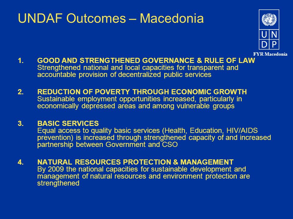 FYR Macedonia UNDAF Outcomes – Macedonia 1.GOOD AND STRENGTHENED GOVERNANCE & RULE OF LAW Strengthened national and local capacities for transparent and accountable provision of decentralized public services 2.REDUCTION OF POVERTY THROUGH ECONOMIC GROWTH Sustainable employment opportunities increased, particularly in economically depressed areas and among vulnerable groups 3.BASIC SERVICES Equal access to quality basic services (Health, Education, HIV/AIDS prevention) is increased through strengthened capacity of and increased partnership between Government and CSO 4.NATURAL RESOURCES PROTECTION & MANAGEMENT By 2009 the national capacities for sustainable development and management of natural resources and environment protection are strengthened