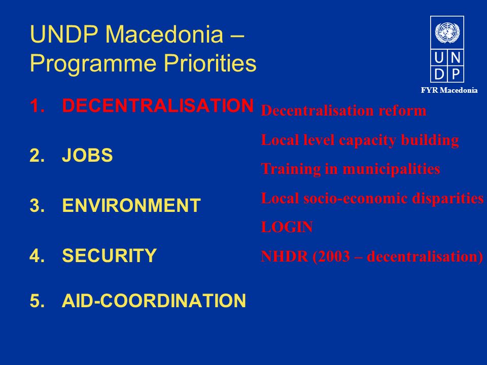 FYR Macedonia UNDP Macedonia – Programme Priorities 1.DECENTRALISATION 2.JOBS 3.ENVIRONMENT 4.SECURITY 5.AID-COORDINATION Decentralisation reform Local level capacity building Training in municipalities Local socio-economic disparities LOGIN NHDR (2003 – decentralisation)