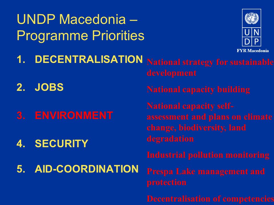 FYR Macedonia UNDP Macedonia – Programme Priorities 1.DECENTRALISATION 2.JOBS 3.ENVIRONMENT 4.SECURITY 5.AID-COORDINATION National strategy for sustainable development National capacity building National capacity self- assessment and plans on climate change, biodiversity, land degradation Industrial pollution monitoring Prespa Lake management and protection Decentralisation of competencies