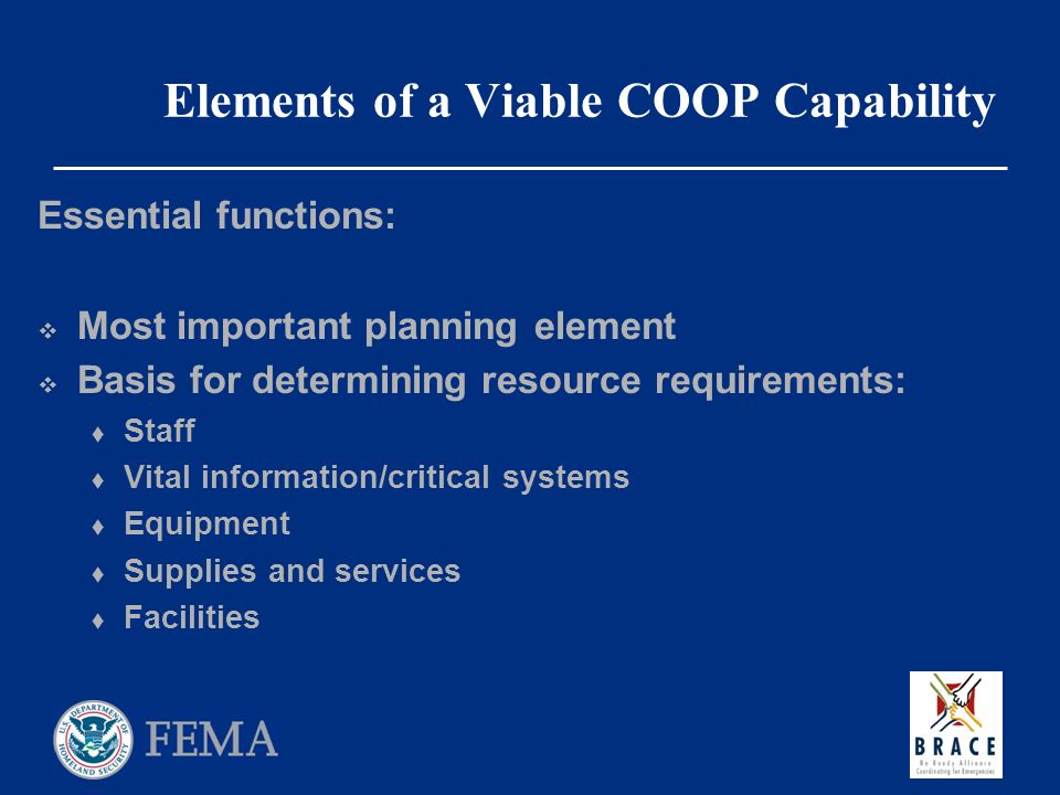 Elements of a Viable COOP Capability Essential functions:  Most important planning element  Basis for determining resource requirements:  Staff  Vital information/critical systems  Equipment  Supplies and services  Facilities