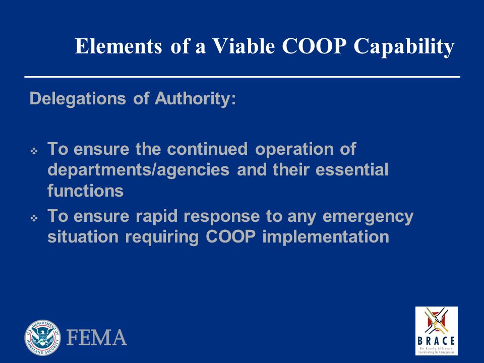 Elements of a Viable COOP Capability Delegations of Authority:  To ensure the continued operation of departments/agencies and their essential functions  To ensure rapid response to any emergency situation requiring COOP implementation