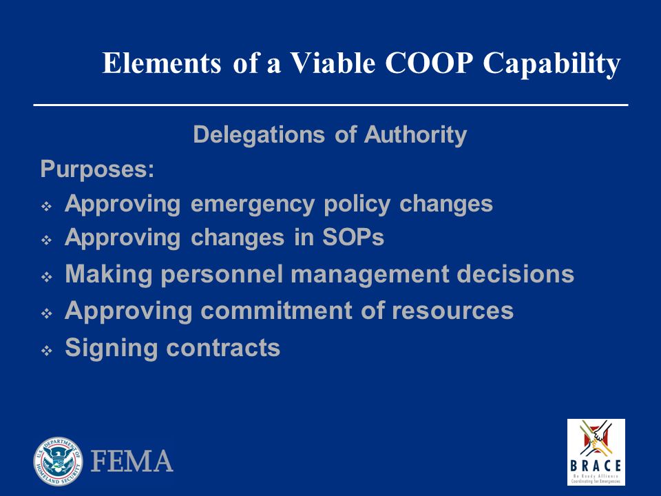 Elements of a Viable COOP Capability Delegations of Authority Purposes:  Approving emergency policy changes  Approving changes in SOPs  Making personnel management decisions  Approving commitment of resources  Signing contracts