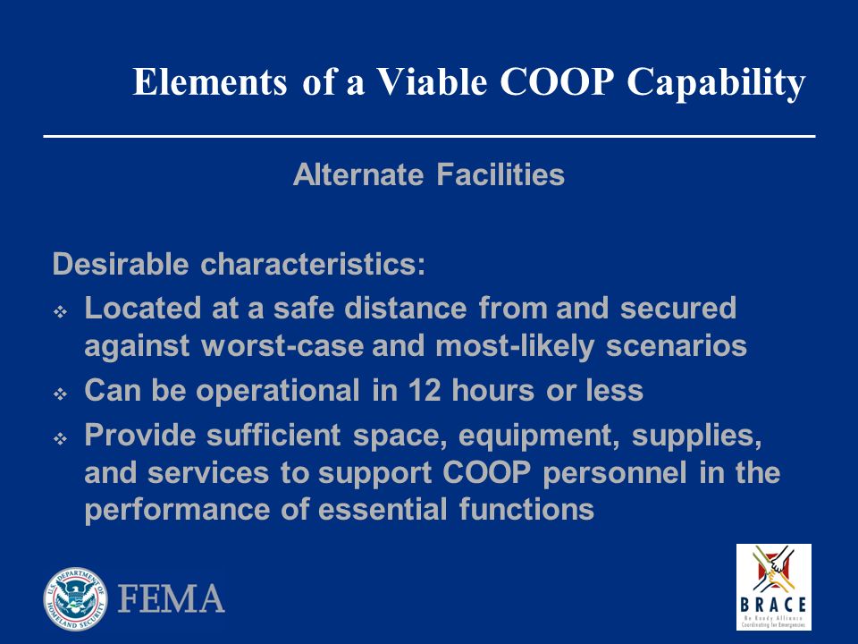 Elements of a Viable COOP Capability Alternate Facilities Desirable characteristics:  Located at a safe distance from and secured against worst-case and most-likely scenarios  Can be operational in 12 hours or less  Provide sufficient space, equipment, supplies, and services to support COOP personnel in the performance of essential functions