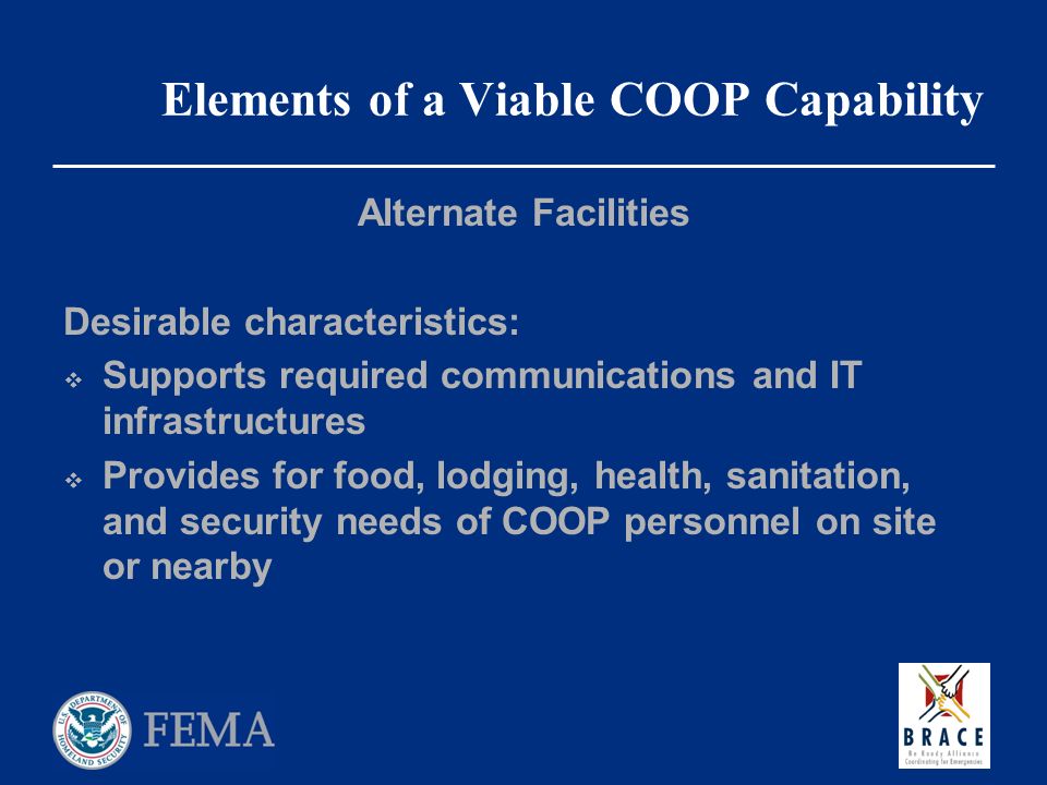 Elements of a Viable COOP Capability Alternate Facilities Desirable characteristics:  Supports required communications and IT infrastructures  Provides for food, lodging, health, sanitation, and security needs of COOP personnel on site or nearby
