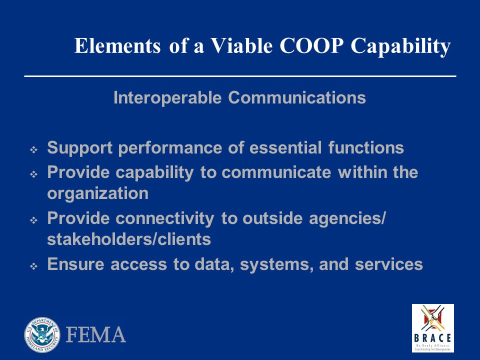 Elements of a Viable COOP Capability Interoperable Communications  Support performance of essential functions  Provide capability to communicate within the organization  Provide connectivity to outside agencies/ stakeholders/clients  Ensure access to data, systems, and services