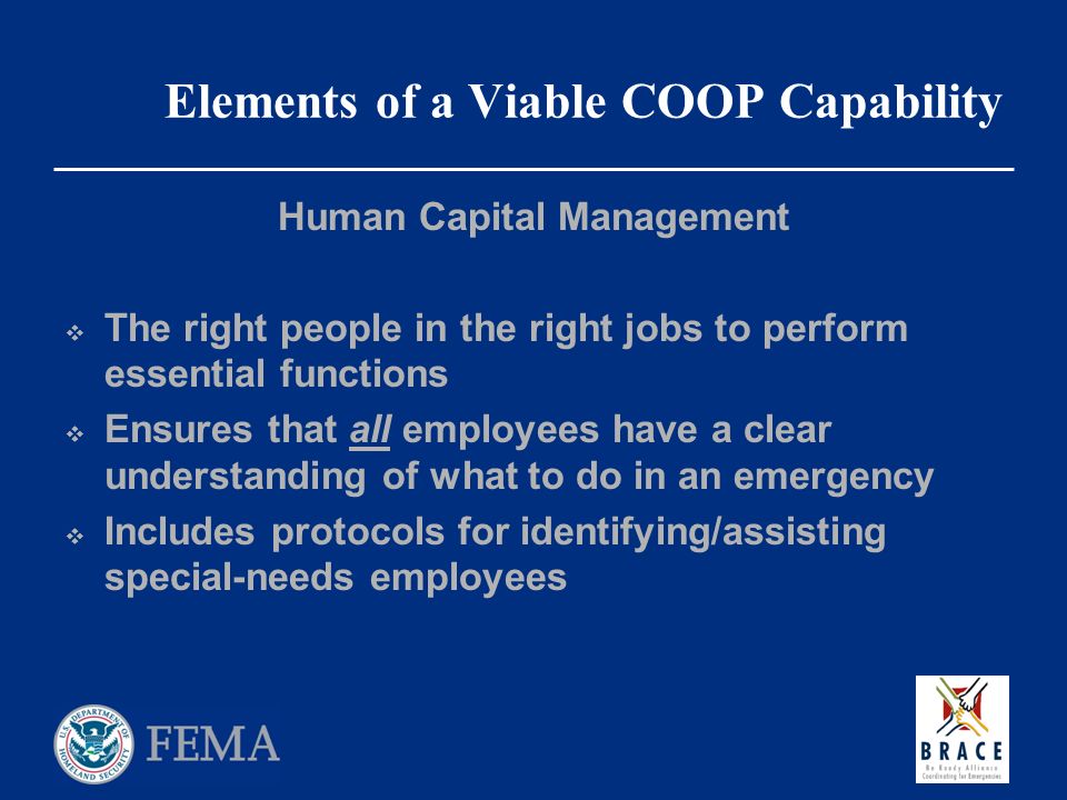 Elements of a Viable COOP Capability Human Capital Management  The right people in the right jobs to perform essential functions  Ensures that all employees have a clear understanding of what to do in an emergency  Includes protocols for identifying/assisting special-needs employees