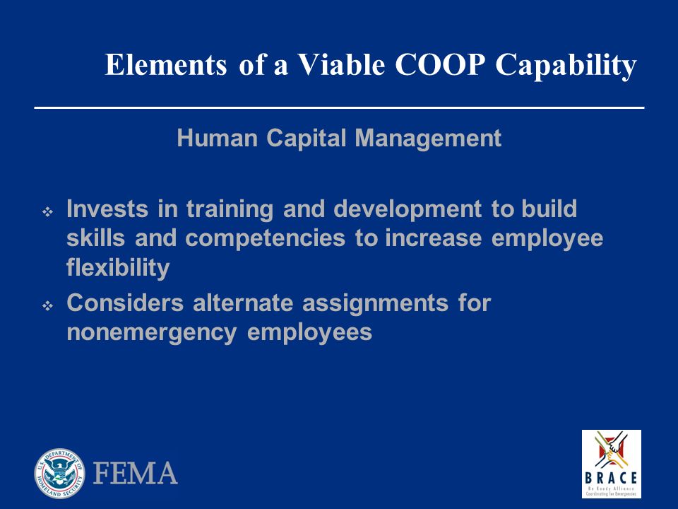 Elements of a Viable COOP Capability Human Capital Management  Invests in training and development to build skills and competencies to increase employee flexibility  Considers alternate assignments for nonemergency employees