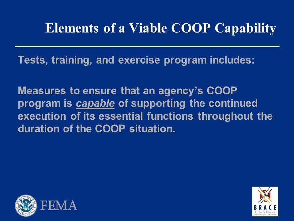Elements of a Viable COOP Capability Tests, training, and exercise program includes: Measures to ensure that an agency’s COOP program is capable of supporting the continued execution of its essential functions throughout the duration of the COOP situation.
