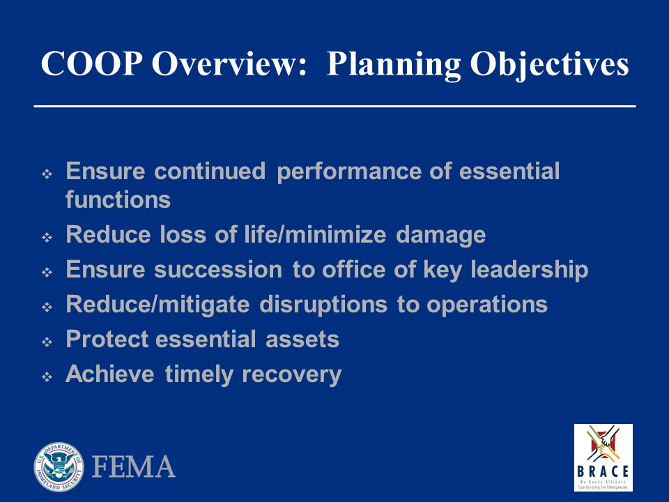 COOP Overview: Planning Objectives  Ensure continued performance of essential functions  Reduce loss of life/minimize damage  Ensure succession to office of key leadership  Reduce/mitigate disruptions to operations  Protect essential assets  Achieve timely recovery