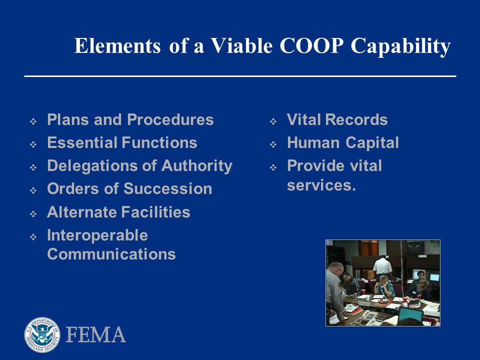 Elements of a Viable COOP Capability  Plans and Procedures  Essential Functions  Delegations of Authority  Orders of Succession  Alternate Facilities  Interoperable Communications  Vital Records  Human Capital  Provide vital services.