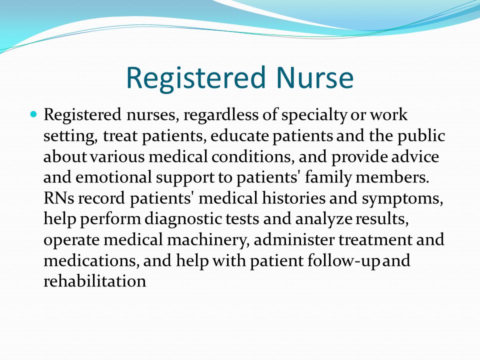 Registered Nurse Registered nurses, regardless of specialty or work setting, treat patients, educate patients and the public about various medical conditions, and provide advice and emotional support to patients family members.