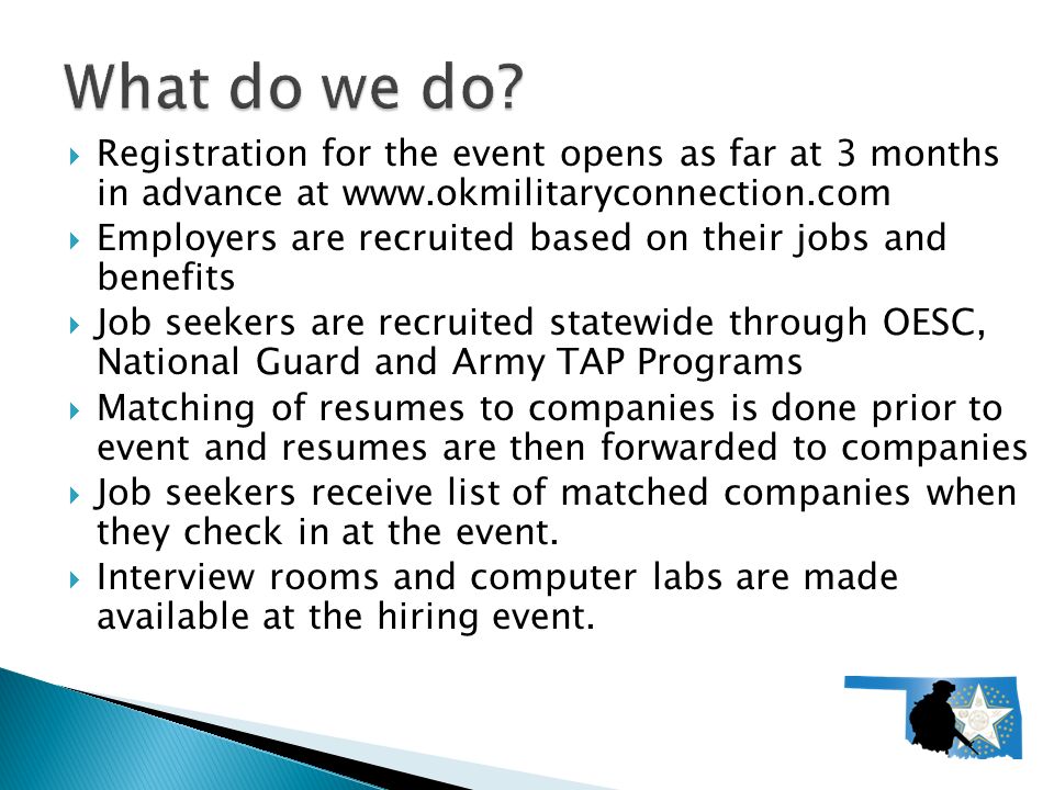  Registration for the event opens as far at 3 months in advance at    Employers are recruited based on their jobs and benefits  Job seekers are recruited statewide through OESC, National Guard and Army TAP Programs  Matching of resumes to companies is done prior to event and resumes are then forwarded to companies  Job seekers receive list of matched companies when they check in at the event.