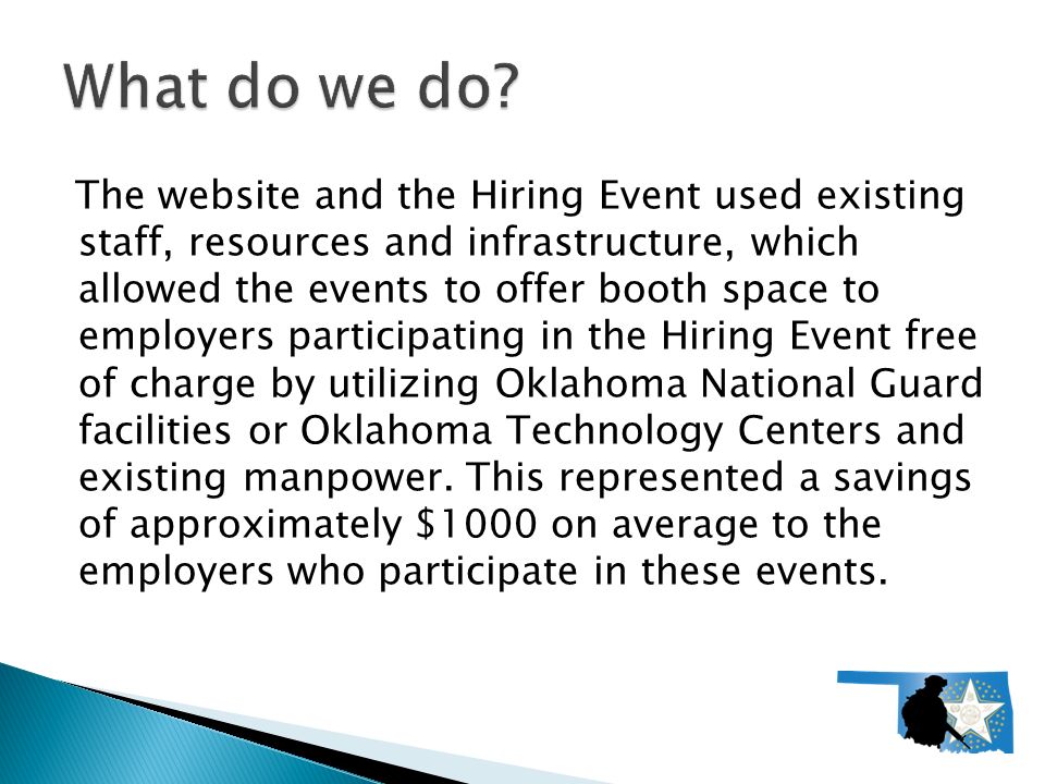 The website and the Hiring Event used existing staff, resources and infrastructure, which allowed the events to offer booth space to employers participating in the Hiring Event free of charge by utilizing Oklahoma National Guard facilities or Oklahoma Technology Centers and existing manpower.