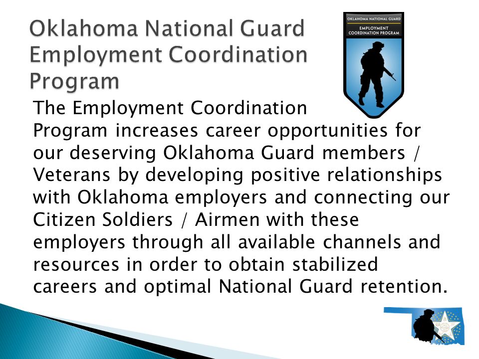 The Employment Coordination Program increases career opportunities for our deserving Oklahoma Guard members / Veterans by developing positive relationships with Oklahoma employers and connecting our Citizen Soldiers / Airmen with these employers through all available channels and resources in order to obtain stabilized careers and optimal National Guard retention.