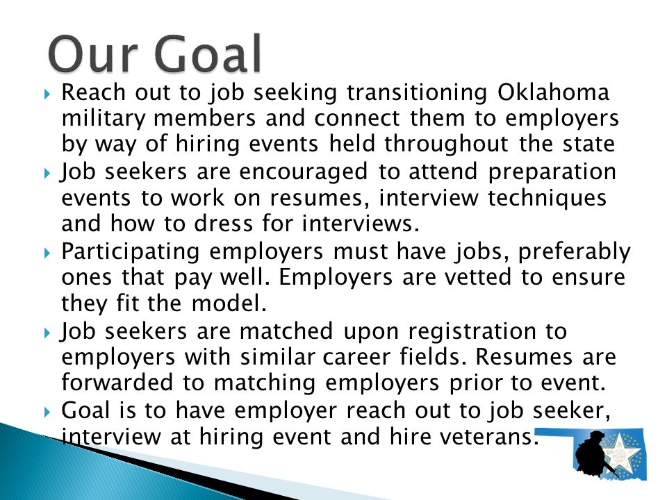  Reach out to job seeking transitioning Oklahoma military members and connect them to employers by way of hiring events held throughout the state  Job seekers are encouraged to attend preparation events to work on resumes, interview techniques and how to dress for interviews.