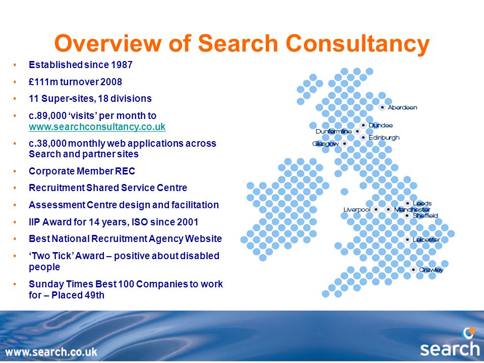 Overview of Search Consultancy Established since 1987 £111m turnover Super-sites, 18 divisions c.89,000 ‘visits’ per month to     c.38,000 monthly web applications across Search and partner sites Corporate Member REC Recruitment Shared Service Centre Assessment Centre design and facilitation IIP Award for 14 years, ISO since 2001 Best National Recruitment Agency Website ‘Two Tick’ Award – positive about disabled people Sunday Times Best 100 Companies to work for – Placed 49th