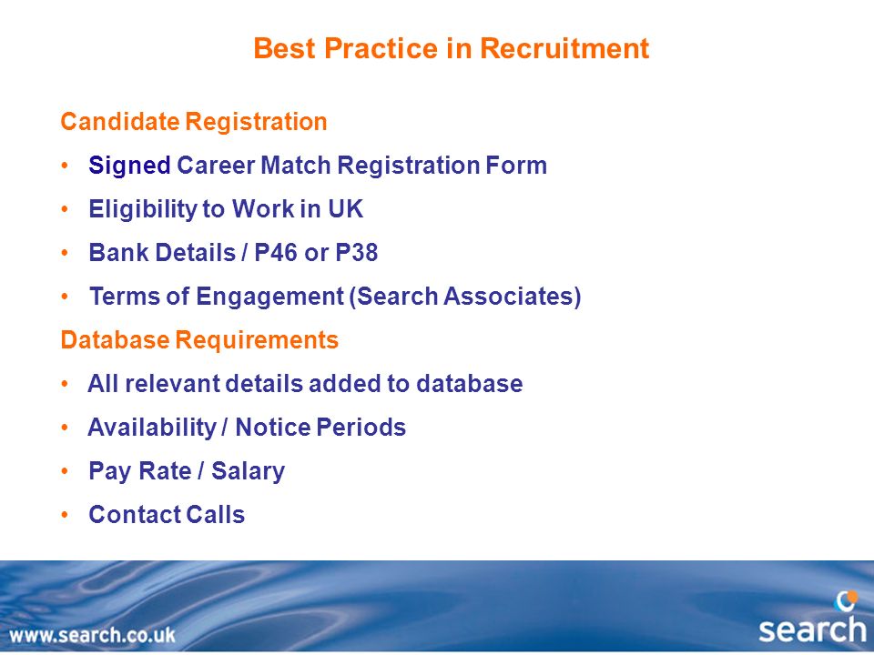 Best Practice in Recruitment Candidate Registration Signed Career Match Registration Form Eligibility to Work in UK Bank Details / P46 or P38 Terms of Engagement (Search Associates) Database Requirements All relevant details added to database Availability / Notice Periods Pay Rate / Salary Contact Calls