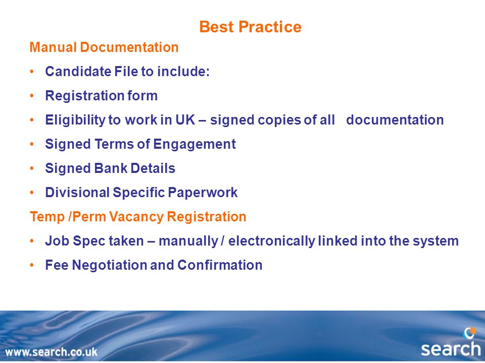 Best Practice Manual Documentation Candidate File to include: Registration form Eligibility to work in UK – signed copies of all documentation Signed Terms of Engagement Signed Bank Details Divisional Specific Paperwork Temp /Perm Vacancy Registration Job Spec taken – manually / electronically linked into the system Fee Negotiation and Confirmation