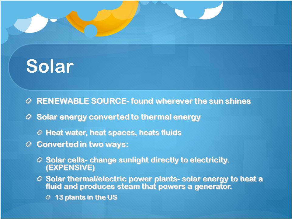 Solar RENEWABLE SOURCE- found wherever the sun shines Solar energy converted to thermal energy Heat water, heat spaces, heats fluids Converted in two ways: Solar cells- change sunlight directly to electricity.