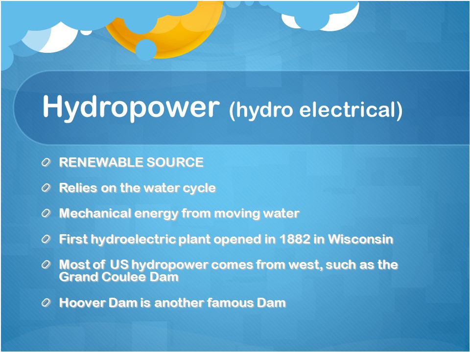 Hydropower (hydro electrical) RENEWABLE SOURCE Relies on the water cycle Mechanical energy from moving water First hydroelectric plant opened in 1882 in Wisconsin Most of US hydropower comes from west, such as the Grand Coulee Dam Hoover Dam is another famous Dam