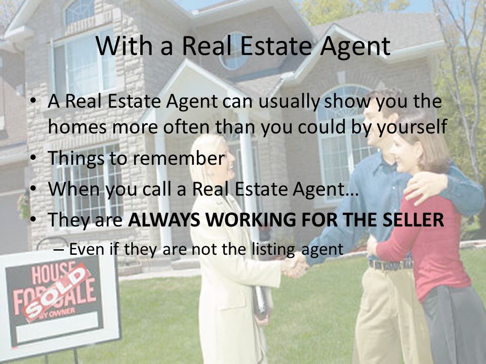 With a Real Estate Agent A Real Estate Agent can usually show you the homes more often than you could by yourself Things to remember When you call a Real Estate Agent… They are ALWAYS WORKING FOR THE SELLER – Even if they are not the listing agent