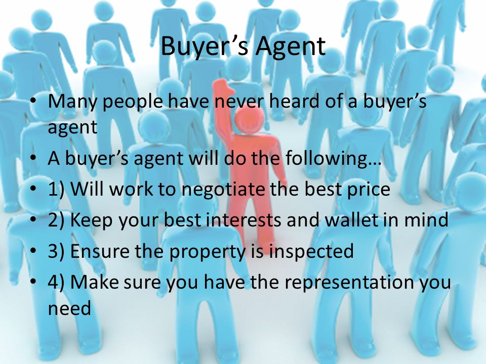 Buyer’s Agent Many people have never heard of a buyer’s agent A buyer’s agent will do the following… 1) Will work to negotiate the best price 2) Keep your best interests and wallet in mind 3) Ensure the property is inspected 4) Make sure you have the representation you need