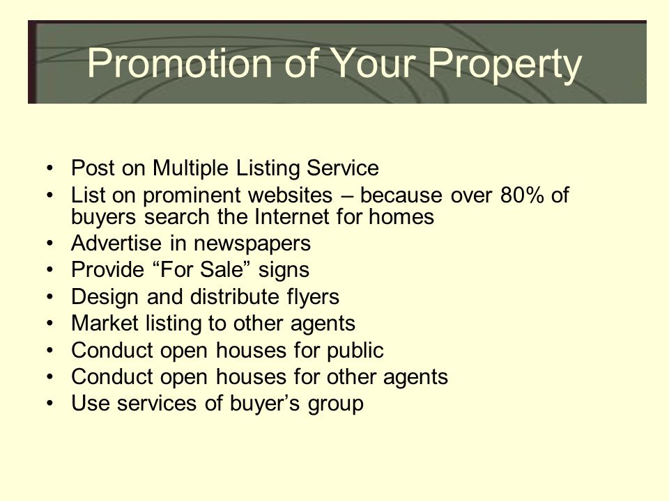 Promotion of Your Property Post on Multiple Listing Service List on prominent websites – because over 80% of buyers search the Internet for homes Advertise in newspapers Provide For Sale signs Design and distribute flyers Market listing to other agents Conduct open houses for public Conduct open houses for other agents Use services of buyer’s group