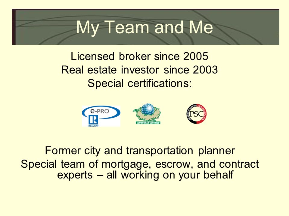 My Team and Me Licensed broker since 2005 Real estate investor since 2003 Special certifications: Former city and transportation planner Special team of mortgage, escrow, and contract experts – all working on your behalf