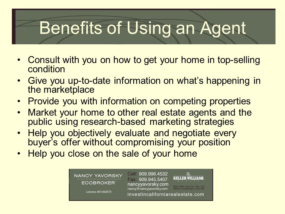 Benefits of Using an Agent Consult with you on how to get your home in top-selling condition Give you up-to-date information on what’s happening in the marketplace Provide you with information on competing properties Market your home to other real estate agents and the public using research-based marketing strategies Help you objectively evaluate and negotiate every buyer’s offer without compromising your position Help you close on the sale of your home
