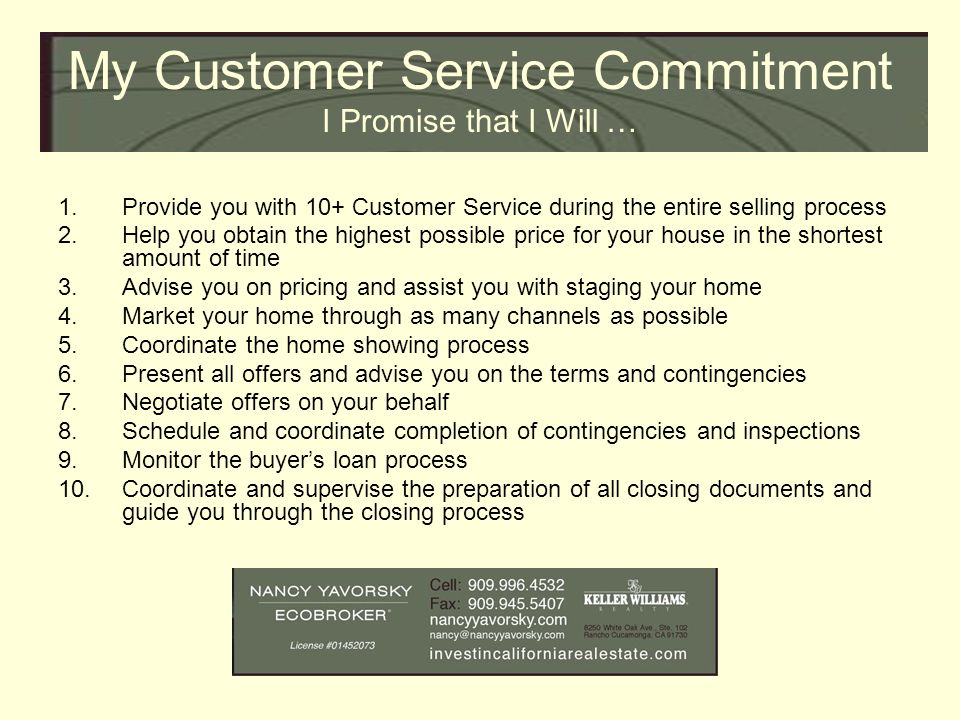 My Customer Service Commitment I Promise that I Will … 1.Provide you with 10+ Customer Service during the entire selling process 2.Help you obtain the highest possible price for your house in the shortest amount of time 3.Advise you on pricing and assist you with staging your home 4.Market your home through as many channels as possible 5.Coordinate the home showing process 6.Present all offers and advise you on the terms and contingencies 7.Negotiate offers on your behalf 8.Schedule and coordinate completion of contingencies and inspections 9.Monitor the buyer’s loan process 10.Coordinate and supervise the preparation of all closing documents and guide you through the closing process
