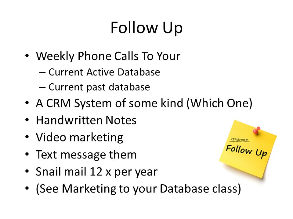 Follow Up Weekly Phone Calls To Your – Current Active Database – Current past database A CRM System of some kind (Which One) Handwritten Notes Video marketing Text message them Snail mail 12 x per year (See Marketing to your Database class)