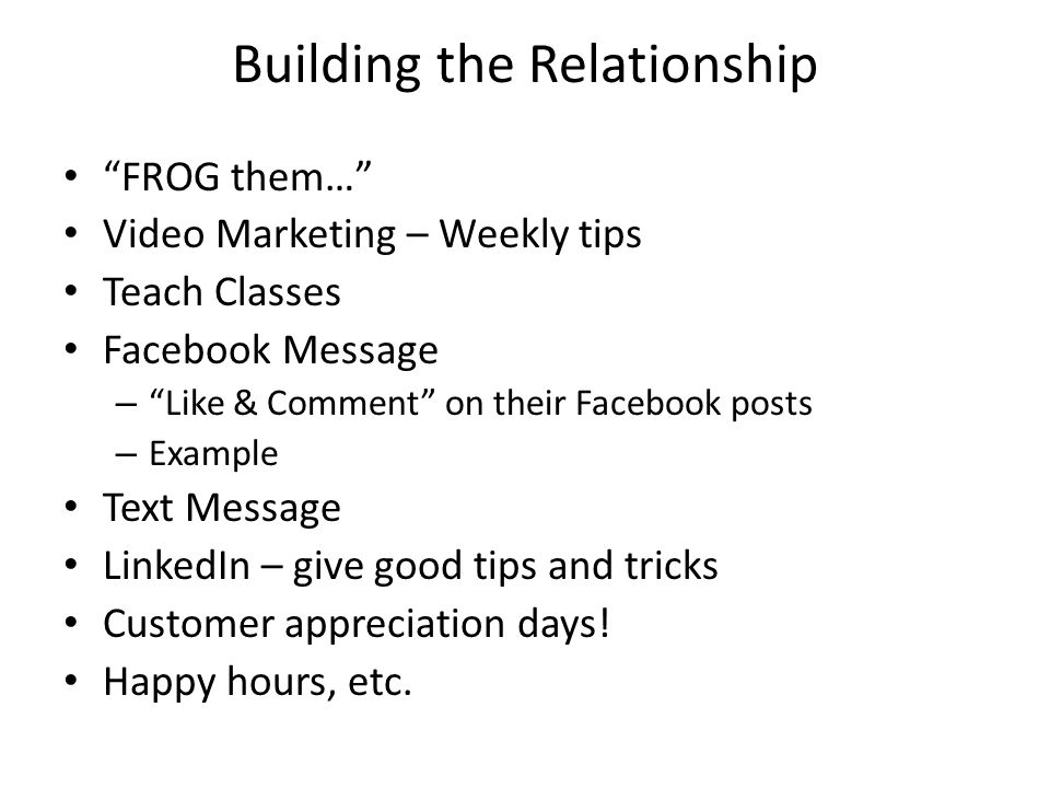 Building the Relationship FROG them… Video Marketing – Weekly tips Teach Classes Facebook Message – Like & Comment on their Facebook posts – Example Text Message LinkedIn – give good tips and tricks Customer appreciation days.