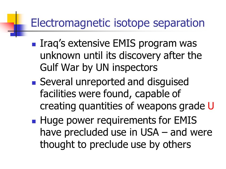Electromagnetic isotope separation Iraq’s extensive EMIS program was unknown until its discovery after the Gulf War by UN inspectors Several unreported and disguised facilities were found, capable of creating quantities of weapons grade U Huge power requirements for EMIS have precluded use in USA – and were thought to preclude use by others