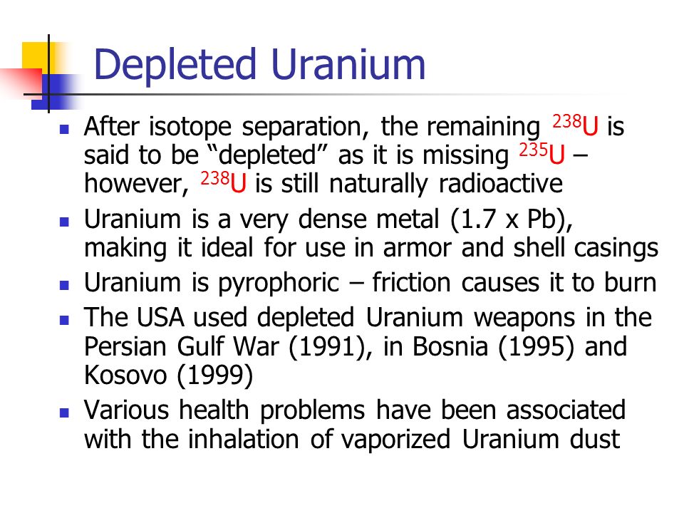 Depleted Uranium After isotope separation, the remaining 238 U is said to be depleted as it is missing 235 U – however, 238 U is still naturally radioactive Uranium is a very dense metal (1.7 x Pb), making it ideal for use in armor and shell casings Uranium is pyrophoric – friction causes it to burn The USA used depleted Uranium weapons in the Persian Gulf War (1991), in Bosnia (1995) and Kosovo (1999) Various health problems have been associated with the inhalation of vaporized Uranium dust
