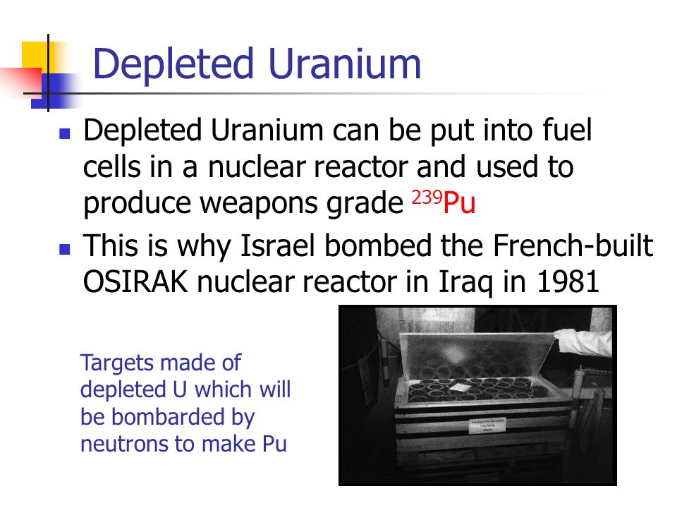 Depleted Uranium Depleted Uranium can be put into fuel cells in a nuclear reactor and used to produce weapons grade 239 Pu This is why Israel bombed the French-built OSIRAK nuclear reactor in Iraq in 1981 Targets made of depleted U which will be bombarded by neutrons to make Pu