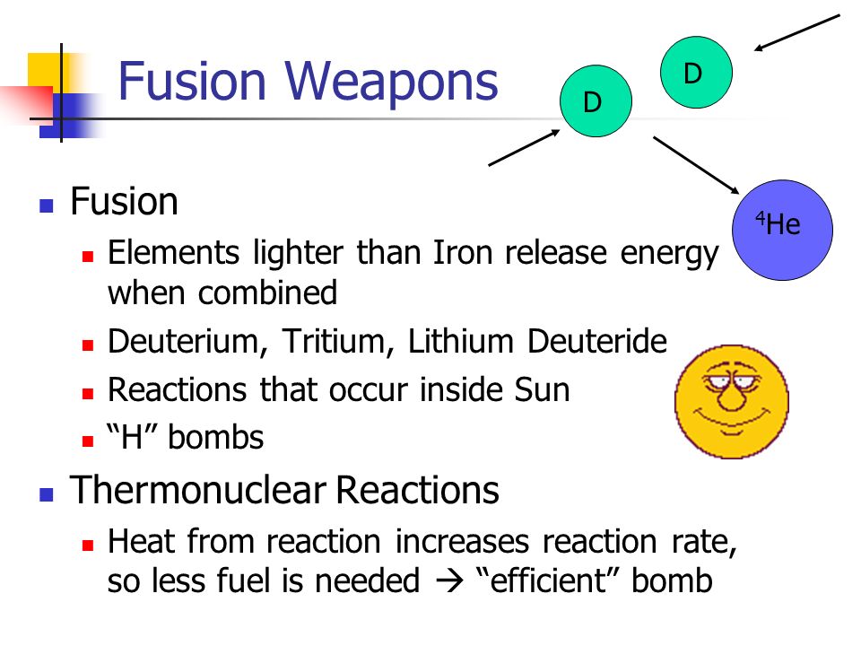 Fusion Weapons Fusion Elements lighter than Iron release energy when combined Deuterium, Tritium, Lithium Deuteride Reactions that occur inside Sun H bombs Thermonuclear Reactions Heat from reaction increases reaction rate, so less fuel is needed  efficient bomb DD 4 He