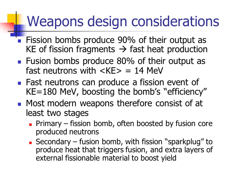 Weapons design considerations Fission bombs produce 90% of their output as KE of fission fragments  fast heat production Fusion bombs produce 80% of their output as fast neutrons with = 14 MeV Fast neutrons can produce a fission event of KE=180 MeV, boosting the bomb’s efficiency Most modern weapons therefore consist of at least two stages Primary – fission bomb, often boosted by fusion core produced neutrons Secondary – fusion bomb, with fission sparkplug to produce heat that triggers fusion, and extra layers of external fissionable material to boost yield