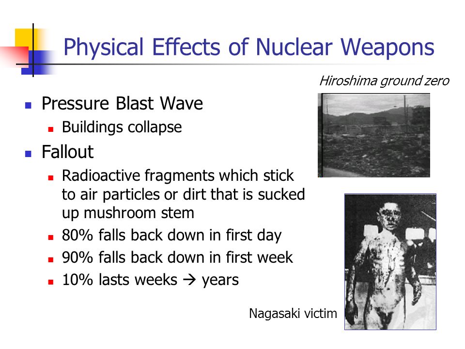 Physical Effects of Nuclear Weapons Pressure Blast Wave Buildings collapse Fallout Radioactive fragments which stick to air particles or dirt that is sucked up mushroom stem 80% falls back down in first day 90% falls back down in first week 10% lasts weeks  years Nagasaki victim Hiroshima ground zero