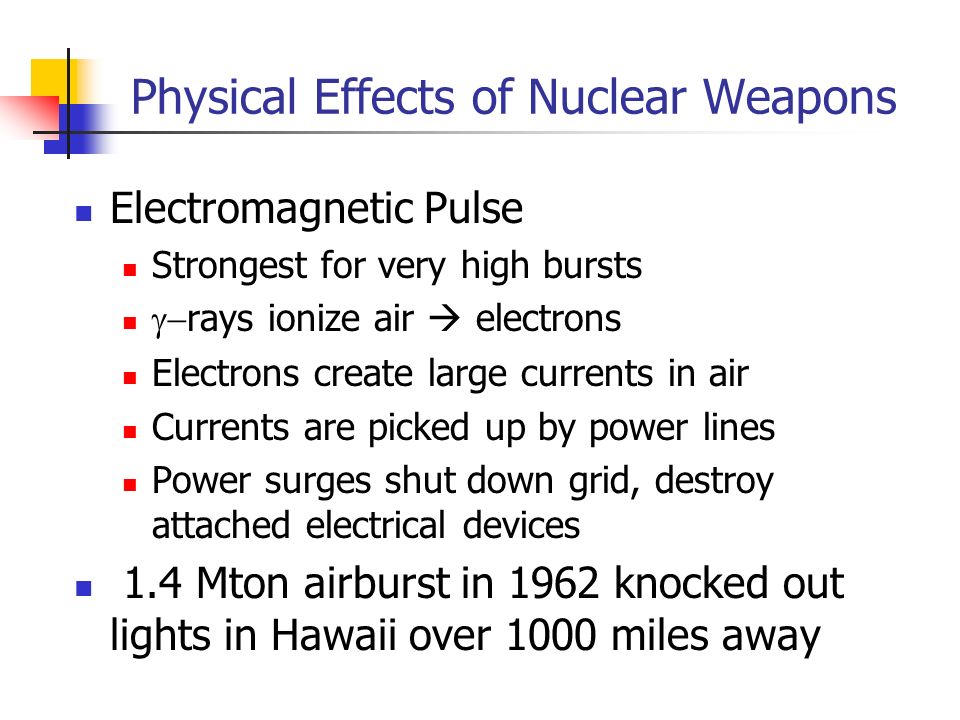 Physical Effects of Nuclear Weapons Electromagnetic Pulse Strongest for very high bursts  rays ionize air  electrons Electrons create large currents in air Currents are picked up by power lines Power surges shut down grid, destroy attached electrical devices 1.4 Mton airburst in 1962 knocked out lights in Hawaii over 1000 miles away