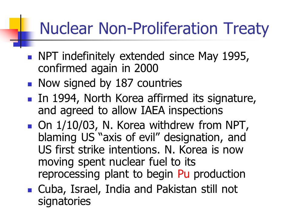 Nuclear Non-Proliferation Treaty NPT indefinitely extended since May 1995, confirmed again in 2000 Now signed by 187 countries In 1994, North Korea affirmed its signature, and agreed to allow IAEA inspections On 1/10/03, N.